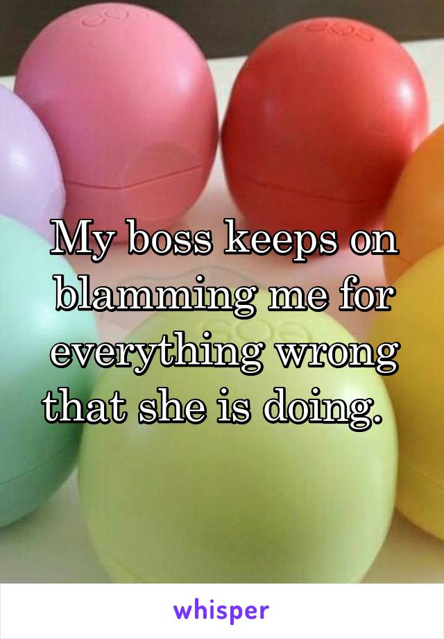 My boss keeps on blamming me for everything wrong that she is doing.  
