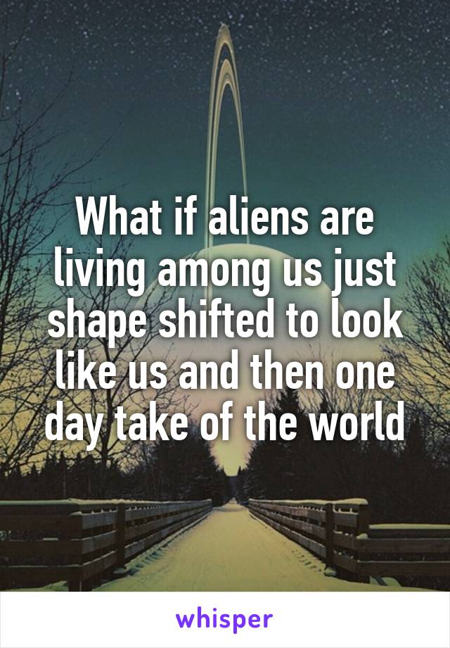 What if aliens are living among us just shape shifted to look like us and then one day take of the world