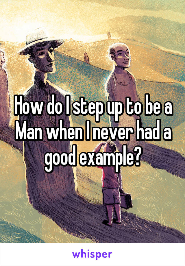 How do I step up to be a Man when I never had a good example?