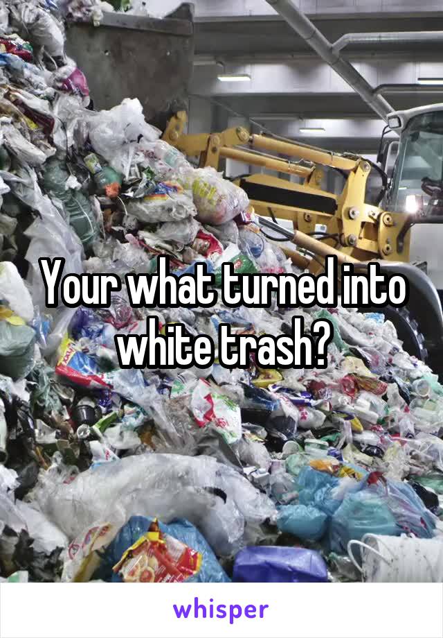 Your what turned into white trash?