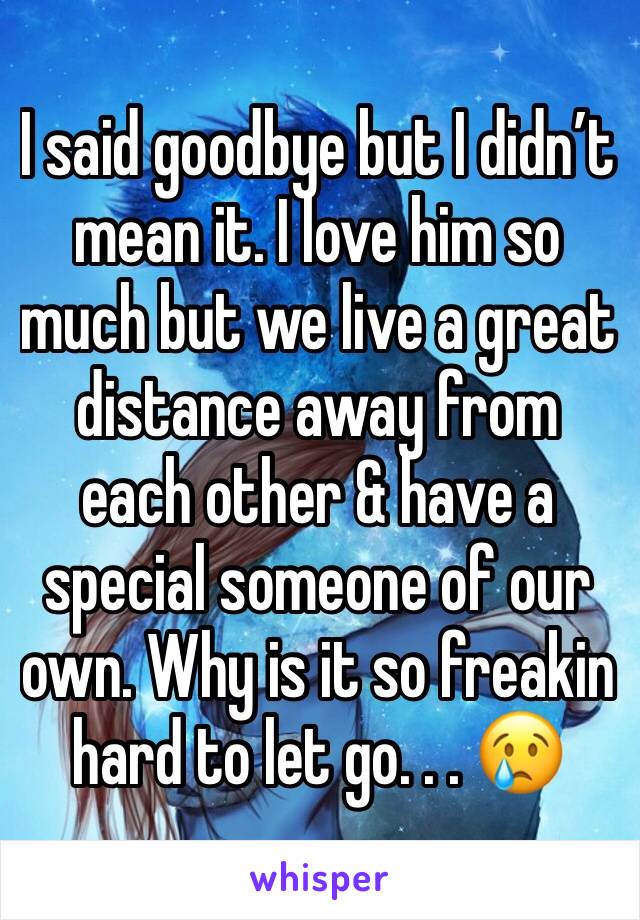 I said goodbye but I didn’t mean it. I love him so much but we live a great distance away from each other & have a special someone of our own. Why is it so freakin hard to let go. . . 😢