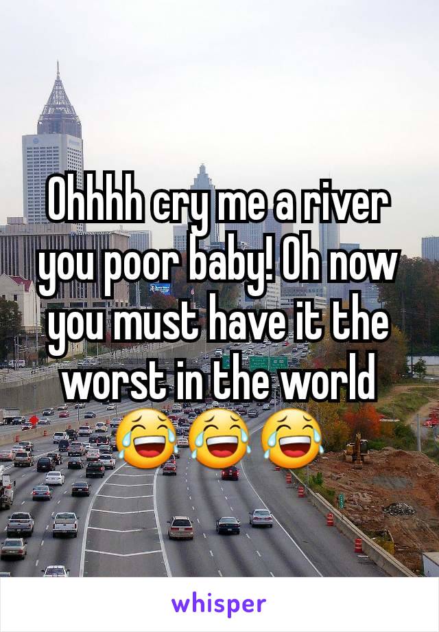 Ohhhh cry me a river you poor baby! Oh now you must have it the worst in the world 😂😂😂