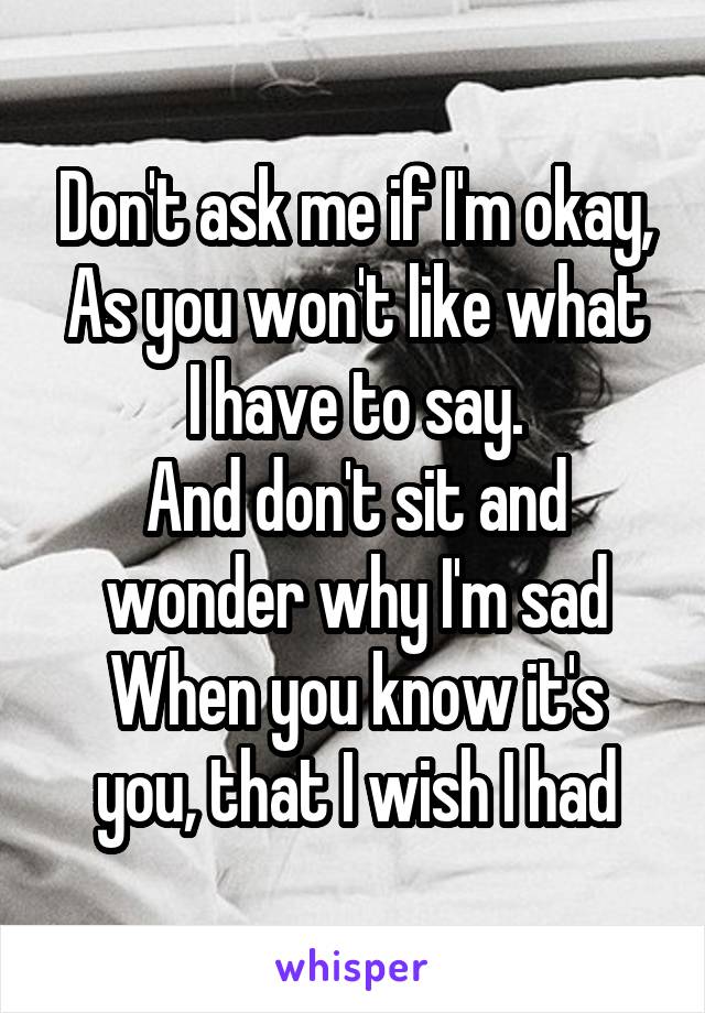 Don't ask me if I'm okay,
As you won't like what I have to say.
And don't sit and wonder why I'm sad
When you know it's you, that I wish I had