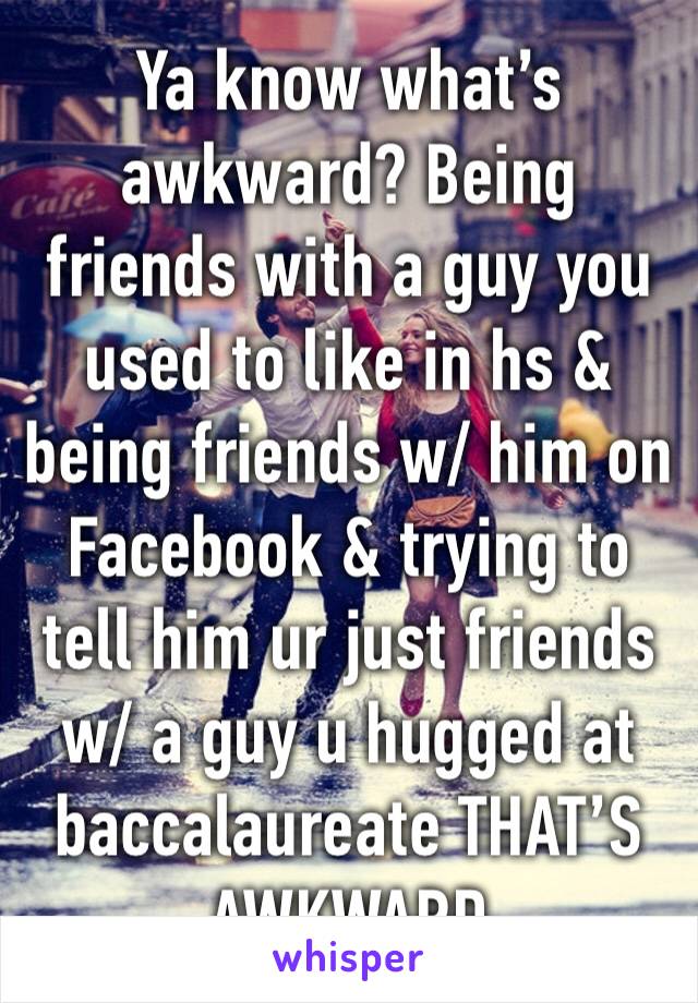 Ya know what’s awkward? Being friends with a guy you used to like in hs & being friends w/ him on Facebook & trying to tell him ur just friends w/ a guy u hugged at baccalaureate THAT’S AWKWARD 