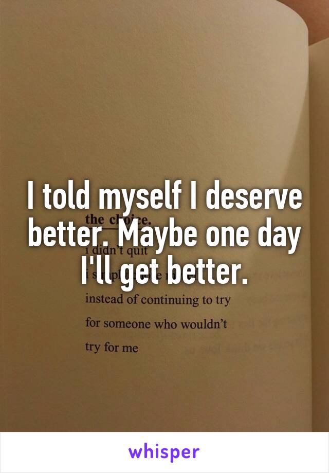 I told myself I deserve better. Maybe one day I'll get better.