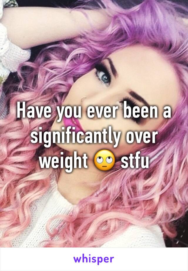 Have you ever been a significantly over weight 🙄 stfu