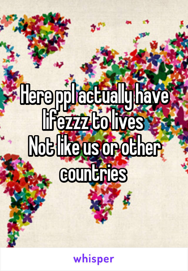 Here ppl actually have lifezzz to lives 
Not like us or other countries 