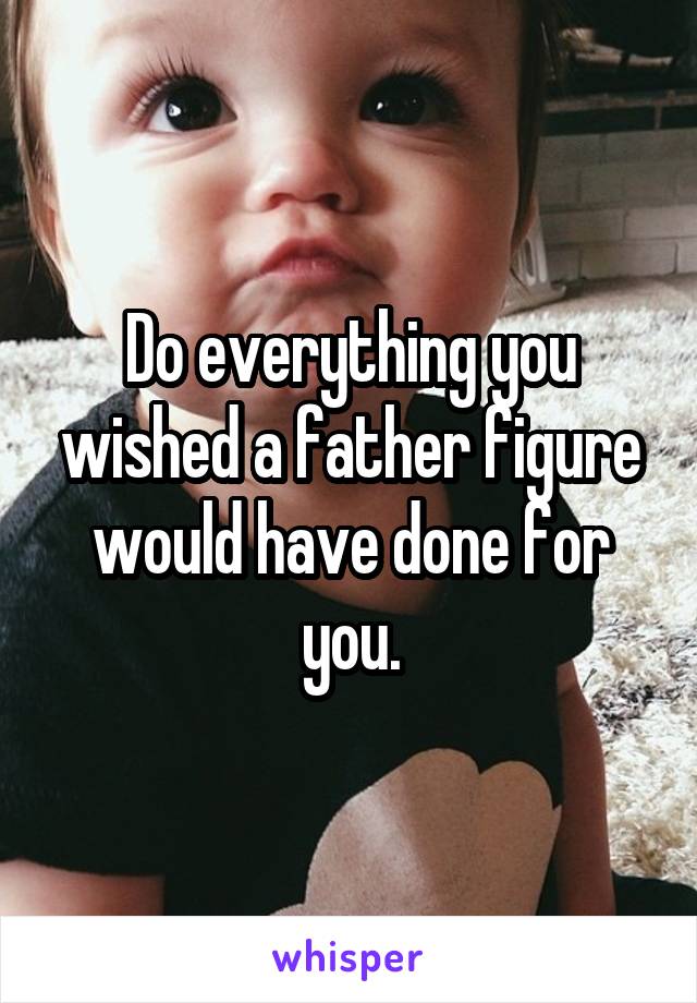 Do everything you wished a father figure would have done for you.