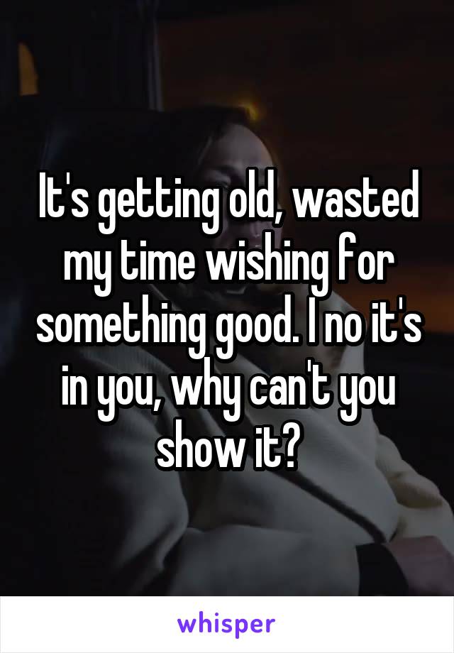 It's getting old, wasted my time wishing for something good. I no it's in you, why can't you show it?