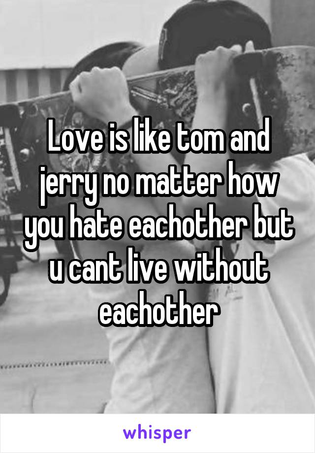Love is like tom and jerry no matter how you hate eachother but u cant live without eachother
