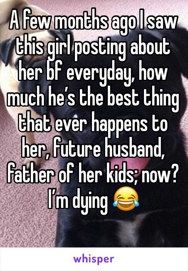 A few months ago I saw this girl posting about her bf everyday, how much he’s the best thing that ever happens to her, future husband, father of her kids; now? I’m dying 😂