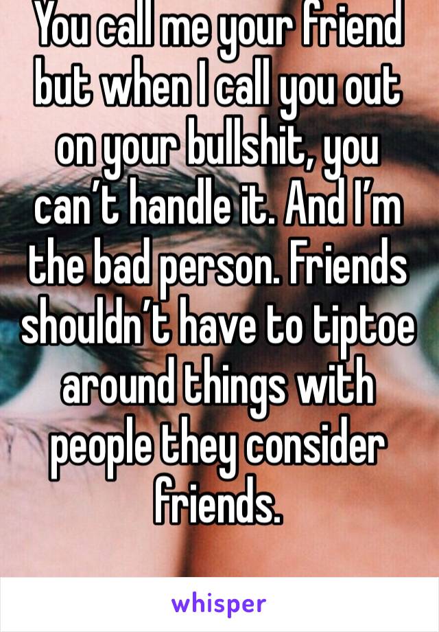 You call me your friend but when I call you out on your bullshit, you can’t handle it. And I’m the bad person. Friends shouldn’t have to tiptoe around things with people they consider friends.