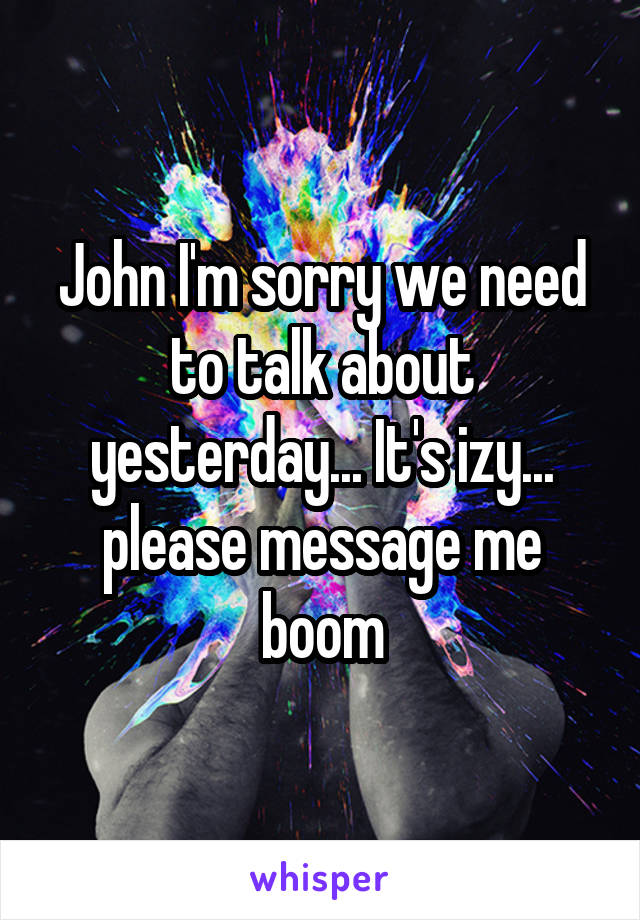 John I'm sorry we need to talk about yesterday... It's izy... please message me boom
