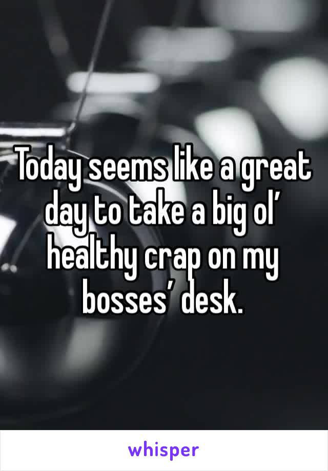 Today seems like a great day to take a big ol’ healthy crap on my bosses’ desk. 