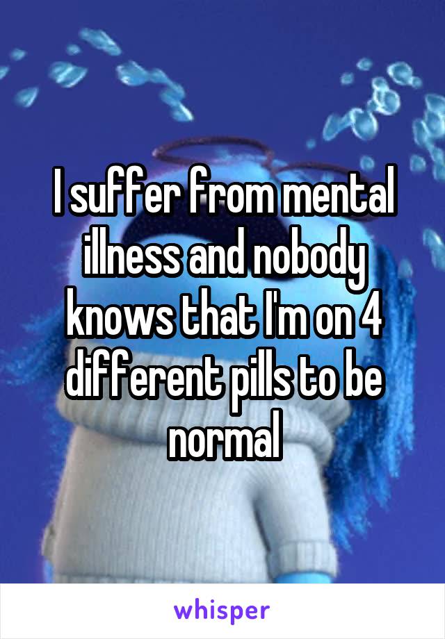 I suffer from mental illness and nobody knows that I'm on 4 different pills to be normal