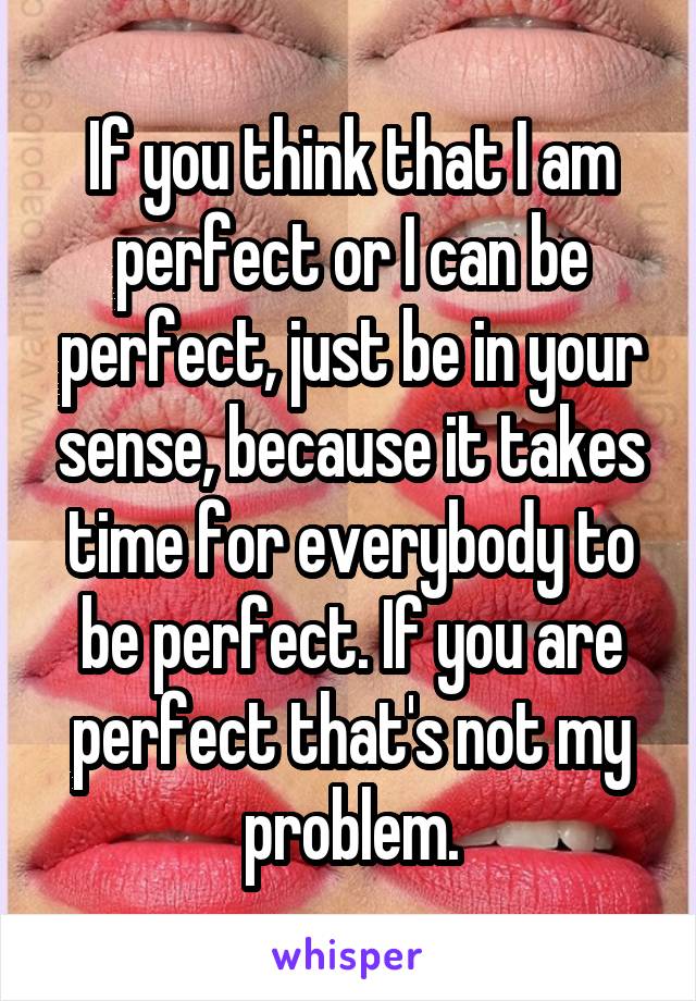 If you think that I am perfect or I can be perfect, just be in your sense, because it takes time for everybody to be perfect. If you are perfect that's not my problem.