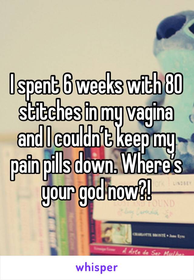 I spent 6 weeks with 80 stitches in my vagina and I couldn’t keep my pain pills down. Where’s your god now?!