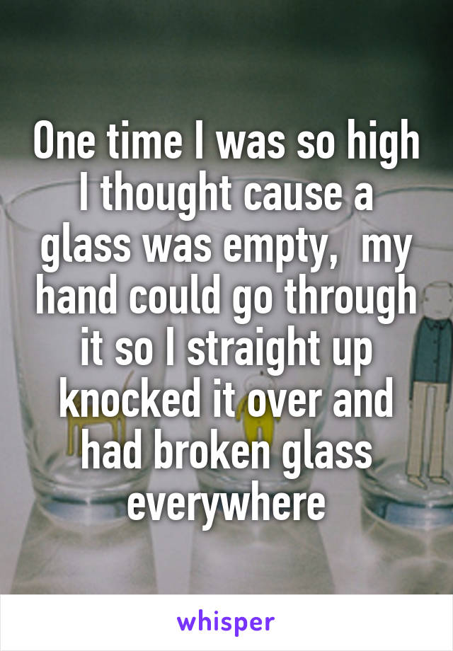 One time I was so high I thought cause a glass was empty,  my hand could go through it so I straight up knocked it over and had broken glass everywhere