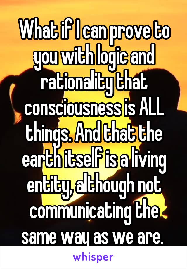 What if I can prove to you with logic and rationality that consciousness is ALL things. And that the earth itself is a living entity, although not communicating the same way as we are. 