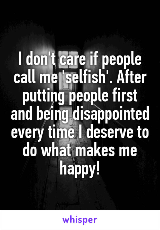 I don't care if people call me 'selfish'. After putting people first and being disappointed every time I deserve to do what makes me happy!