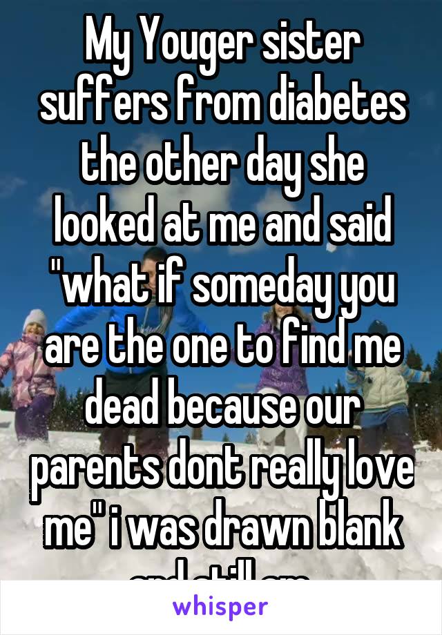 My Youger sister suffers from diabetes the other day she looked at me and said "what if someday you are the one to find me dead because our parents dont really love me" i was drawn blank and still am 