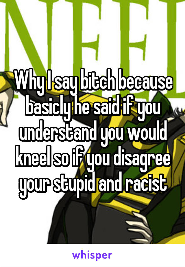 Why I say bitch because basicly he said if you understand you would kneel so if you disagree your stupid and racist