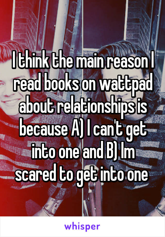 I think the main reason I read books on wattpad about relationships is because A) I can't get into one and B) Im scared to get into one 