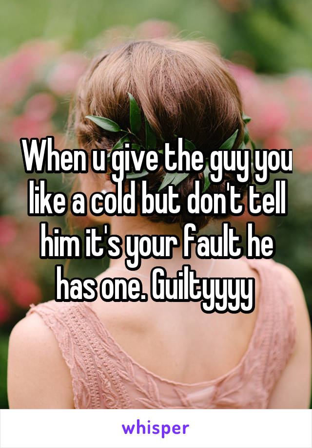 When u give the guy you like a cold but don't tell him it's your fault he has one. Guiltyyyy 