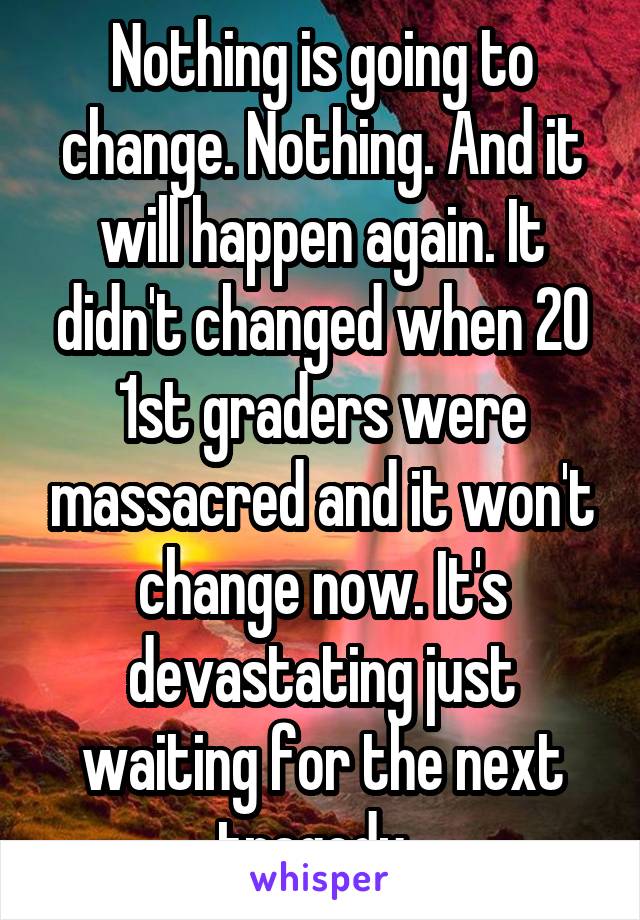 Nothing is going to change. Nothing. And it will happen again. It didn't changed when 20 1st graders were massacred and it won't change now. It's devastating just waiting for the next tragedy. 