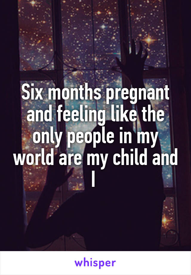 Six months pregnant and feeling like the only people in my world are my child and I 