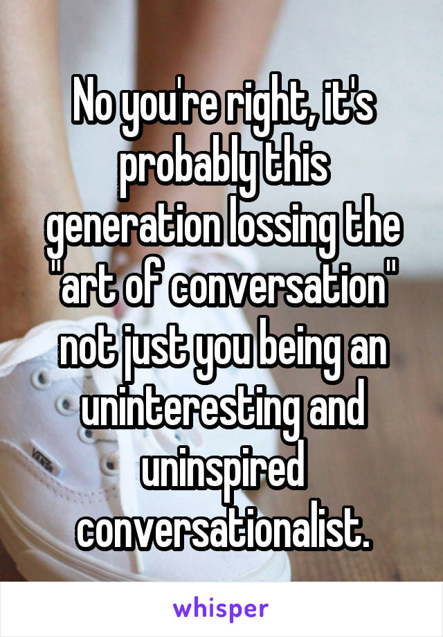 No you're right, it's probably this generation lossing the "art of conversation" not just you being an uninteresting and uninspired conversationalist.