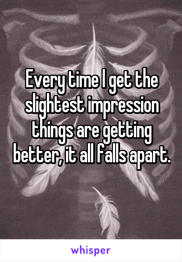 Every time I get the slightest impression things are getting better, it all falls apart. 