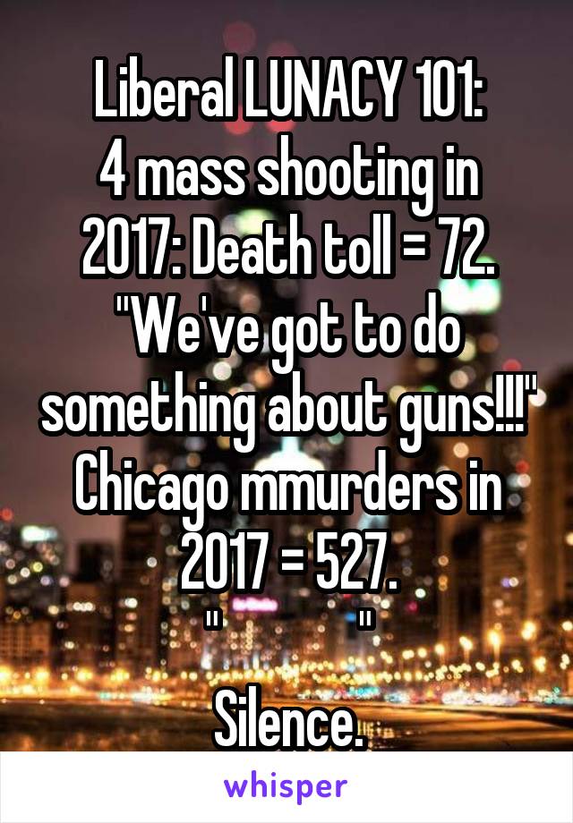 Liberal LUNACY 101:
4 mass shooting in 2017: Death toll = 72.
"We've got to do something about guns!!!"
Chicago mmurders in 2017 = 527.
"             "
Silence.