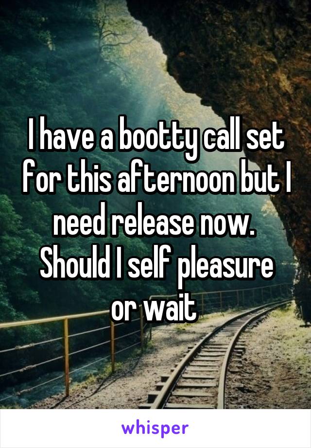 I have a bootty call set for this afternoon but I need release now. 
Should I self pleasure or wait 