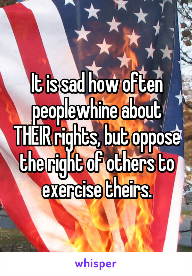 It is sad how often peoplewhine about THEIR rights, but oppose the right of others to exercise theirs.