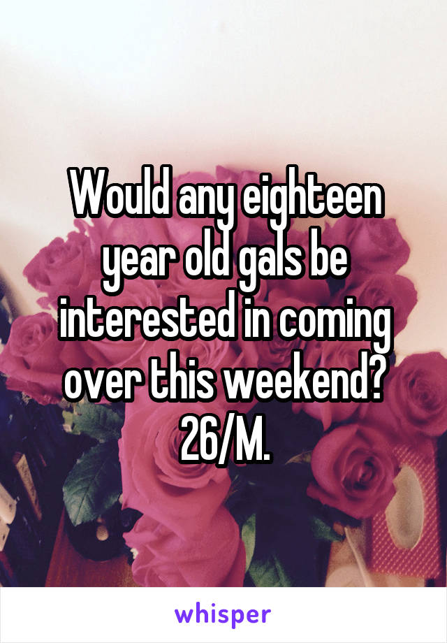 Would any eighteen year old gals be interested in coming over this weekend?
26/M.