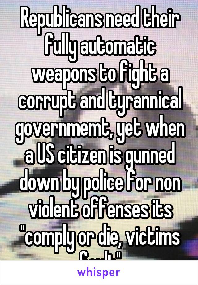 Republicans need their fully automatic weapons to fight a corrupt and tyrannical governmemt, yet when a US citizen is gunned down by police for non violent offenses its "comply or die, victims fault"