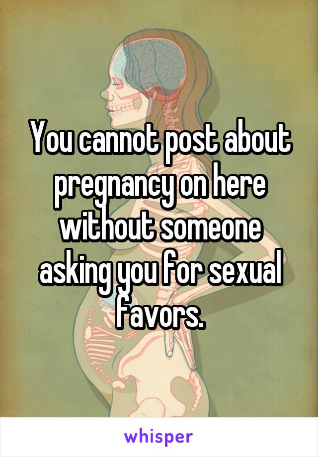 You cannot post about pregnancy on here without someone asking you for sexual favors.