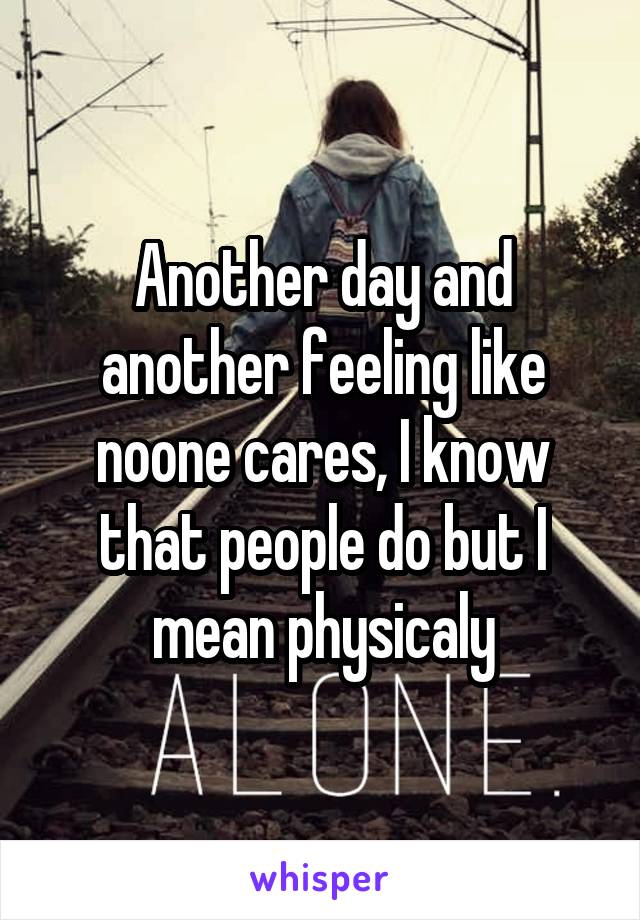 Another day and another feeling like noone cares, I know that people do but I mean physicaly