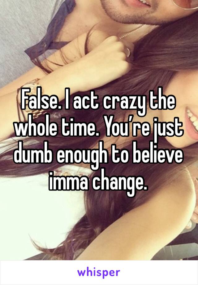 False. I act crazy the whole time. You’re just dumb enough to believe imma change. 