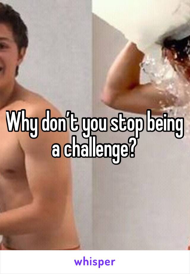 Why don’t you stop being a challenge?