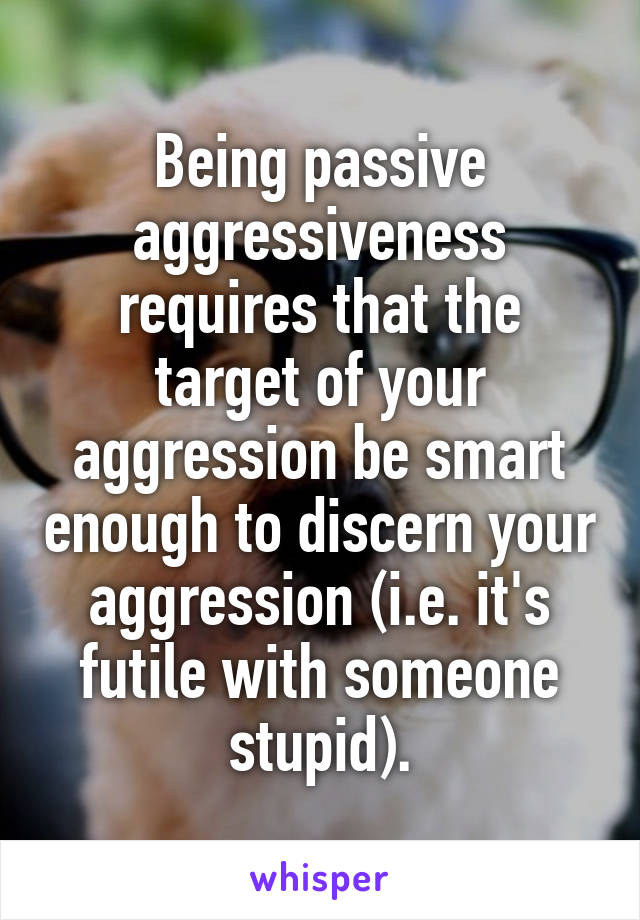 Being passive aggressiveness requires that the target of your aggression be smart enough to discern your aggression (i.e. it's futile with someone stupid).