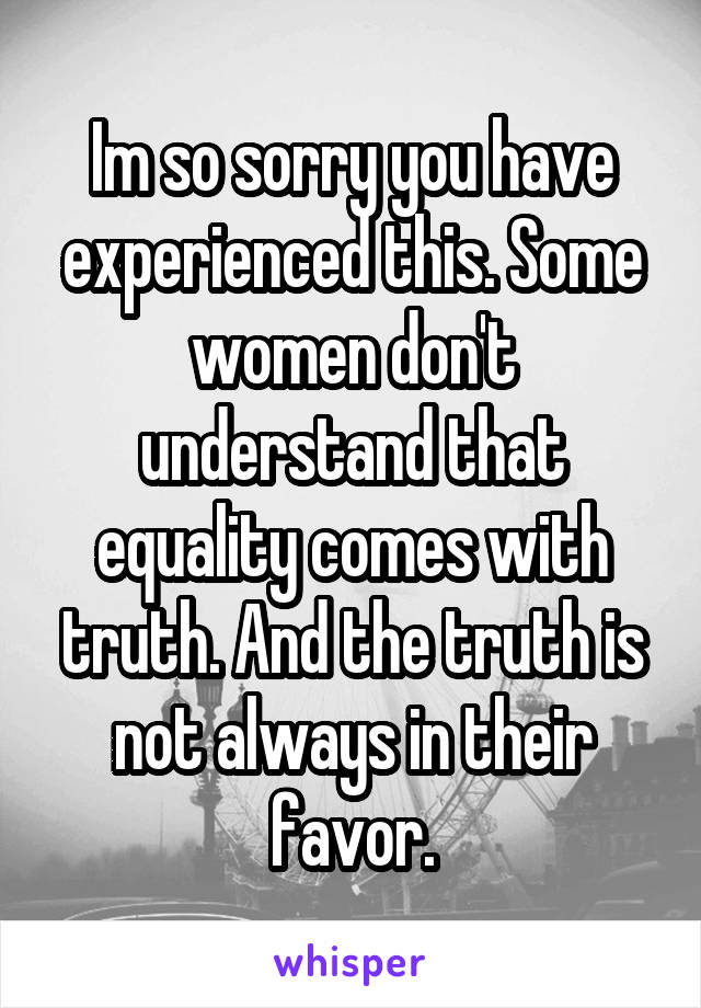 Im so sorry you have experienced this. Some women don't understand that equality comes with truth. And the truth is not always in their favor.