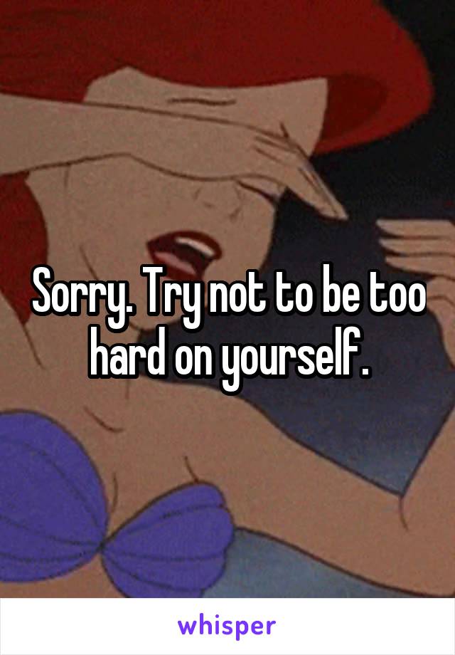 Sorry. Try not to be too hard on yourself.