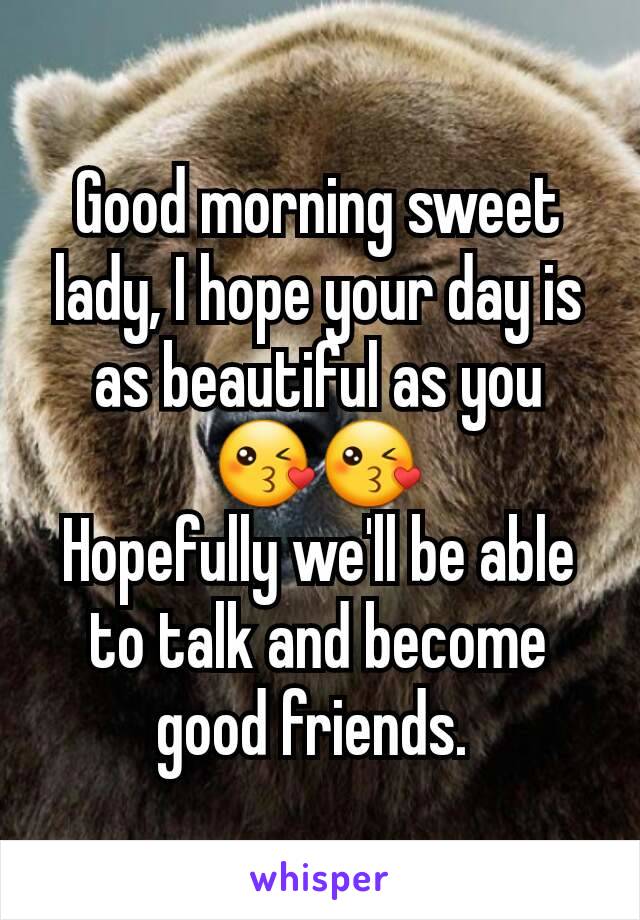 Good morning sweet lady, I hope your day is as beautiful as you 😘😘
Hopefully we'll be able to talk and become good friends. 