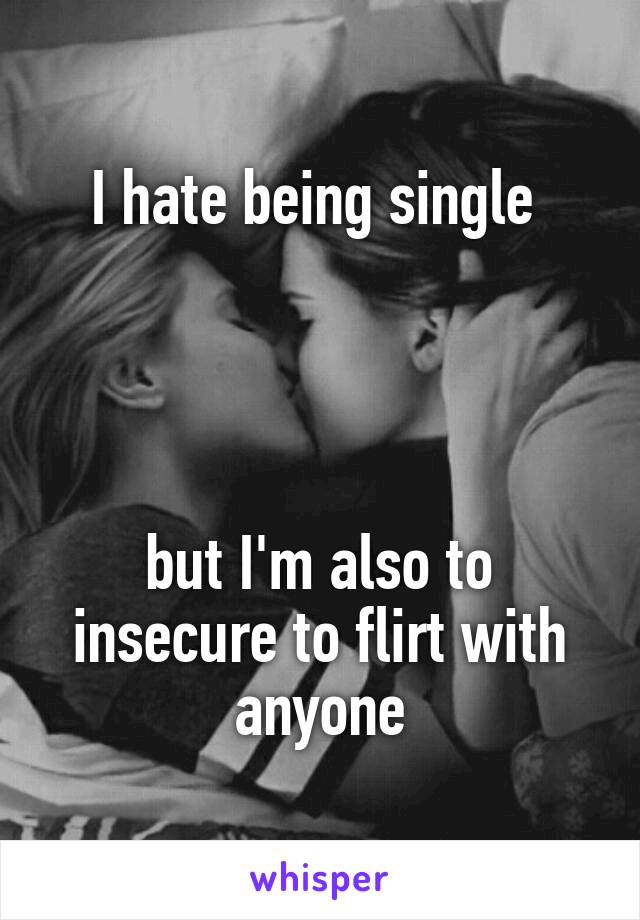 I hate being single 




but I'm also to insecure to flirt with anyone