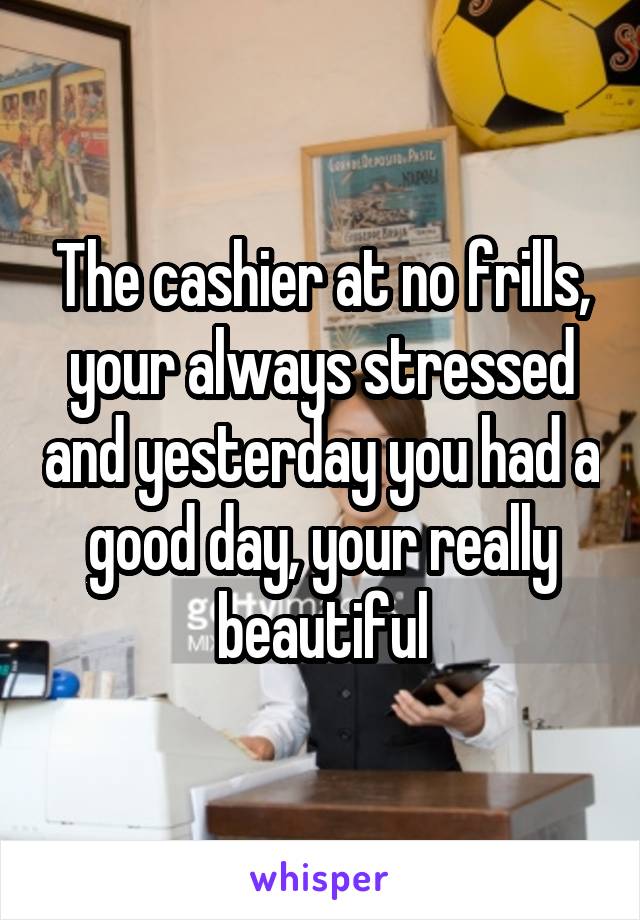 The cashier at no frills, your always stressed and yesterday you had a good day, your really beautiful