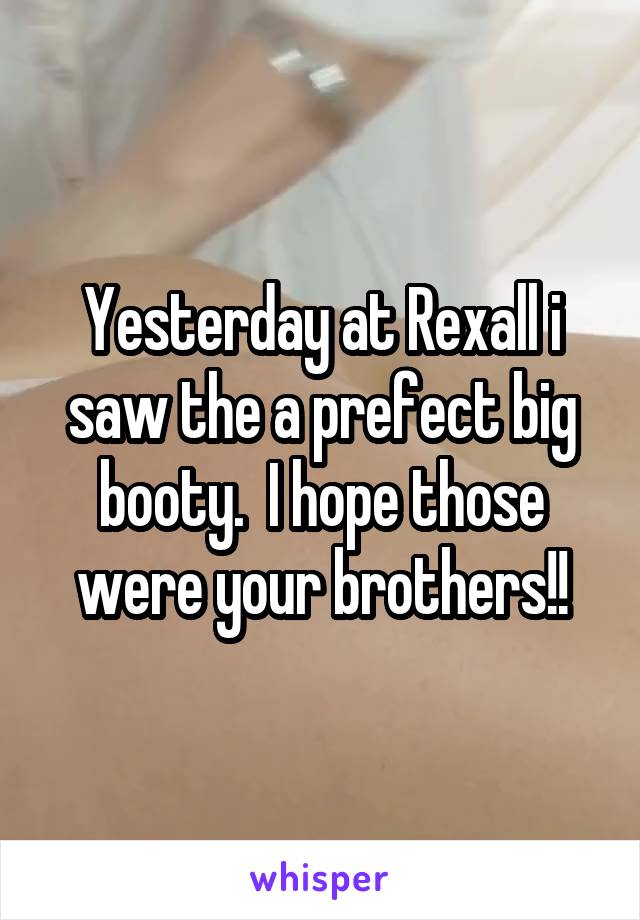 Yesterday at Rexall i saw the a prefect big booty.  I hope those were your brothers!!