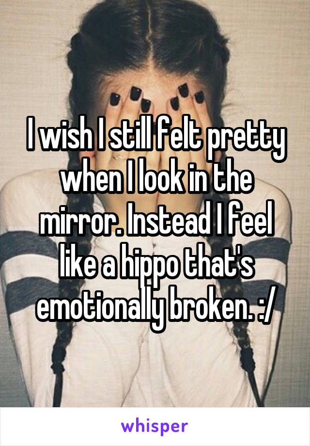 I wish I still felt pretty when I look in the mirror. Instead I feel like a hippo that's emotionally broken. :/