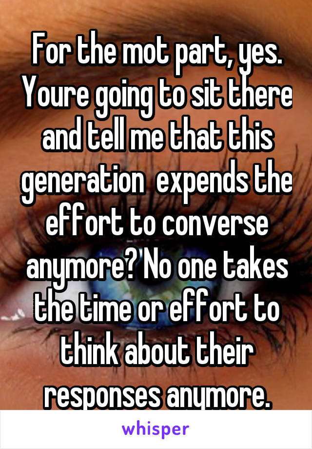 For the mot part, yes. Youre going to sit there and tell me that this generation  expends the effort to converse anymore? No one takes the time or effort to think about their responses anymore.
